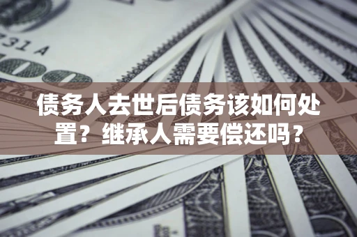 北京债务人去世后债务该如何处置？继承人需要偿还吗？