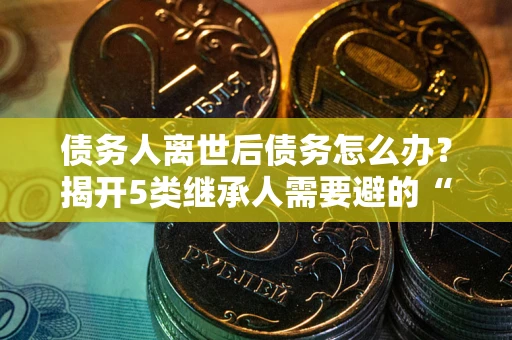 北京债务人离世后债务怎么办？揭开5类继承人需要避的“坑”