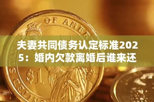 北京夫妻共同债务认定标准2025：婚内欠款离婚后谁来还？