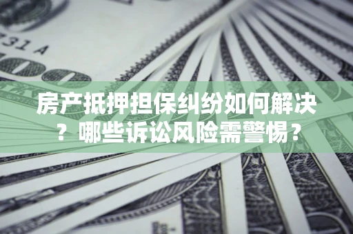 北京房产抵押担保纠纷如何解决？哪些诉讼风险需警惕？